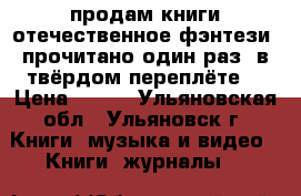 продам книги отечественное фэнтези (прочитано один раз) в твёрдом переплёте. › Цена ­ 100 - Ульяновская обл., Ульяновск г. Книги, музыка и видео » Книги, журналы   